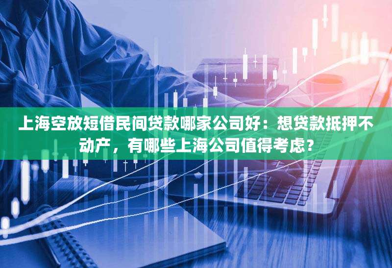 上海空放短借民间贷款哪家公司好：想贷款抵押不动产，有哪些上海公司值得考虑？